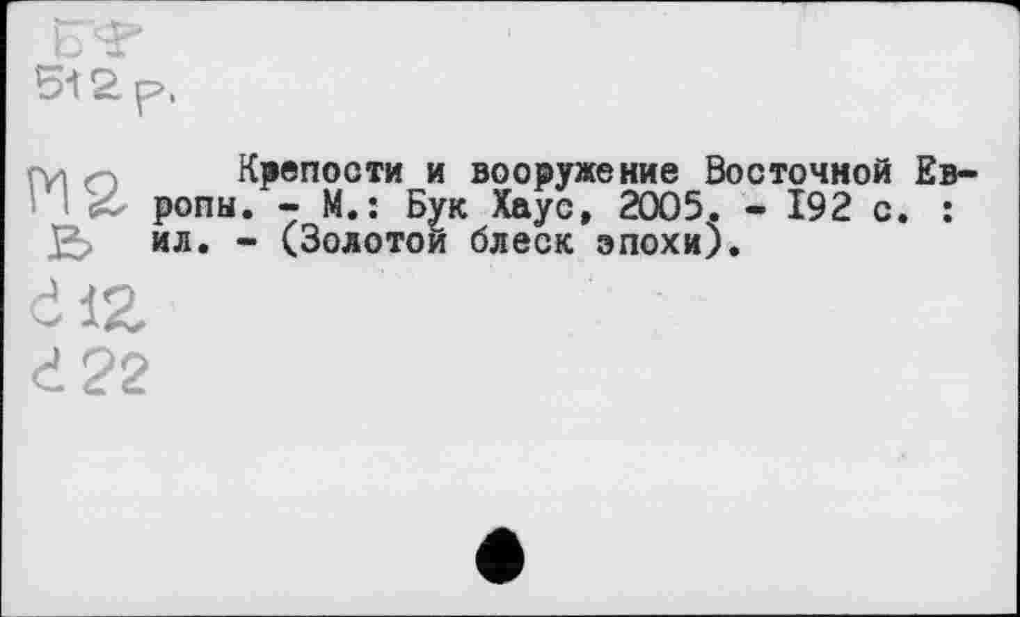 ﻿5i2p.
ги m Крепости и вооружение Восточной Европы. - М.: Бук Хаус, 2005. - 192 с. : ил. - (Золотой блеск эпохи).
Ć1Z
d?2